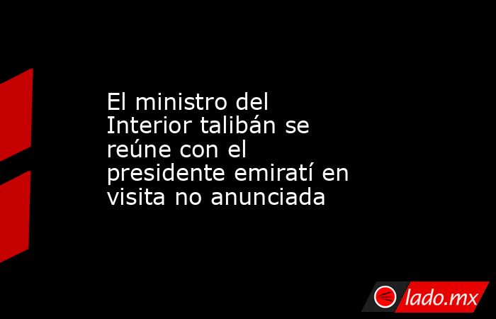 El ministro del Interior talibán se reúne con el presidente emiratí en visita no anunciada. Noticias en tiempo real