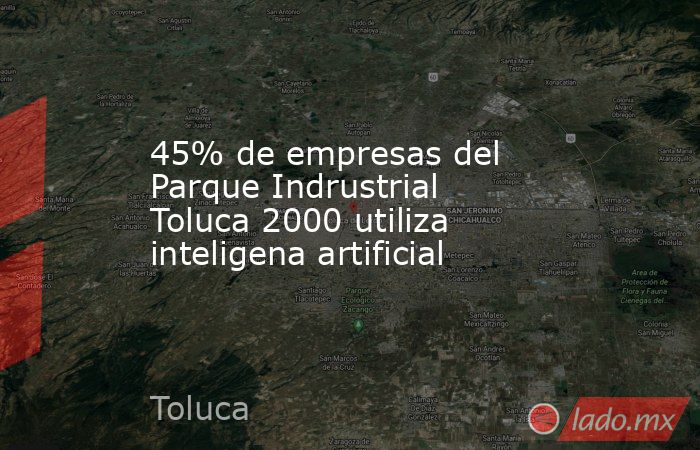 45% de empresas del Parque Indrustrial Toluca 2000 utiliza inteligena artificial. Noticias en tiempo real