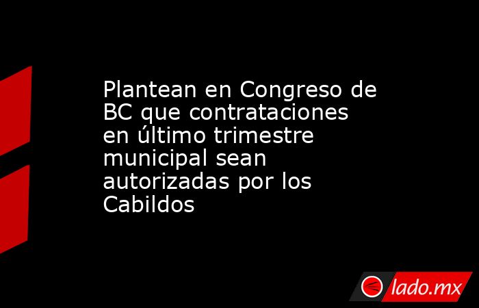 Plantean en Congreso de BC que contrataciones en último trimestre municipal sean autorizadas por los Cabildos. Noticias en tiempo real
