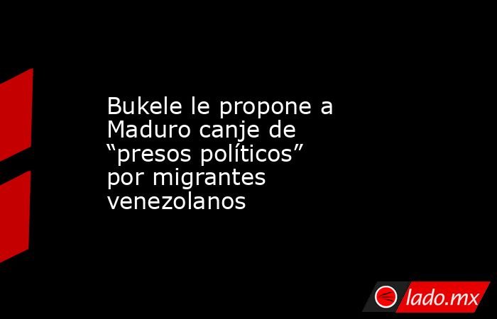 Bukele le propone a Maduro canje de “presos políticos” por migrantes venezolanos. Noticias en tiempo real