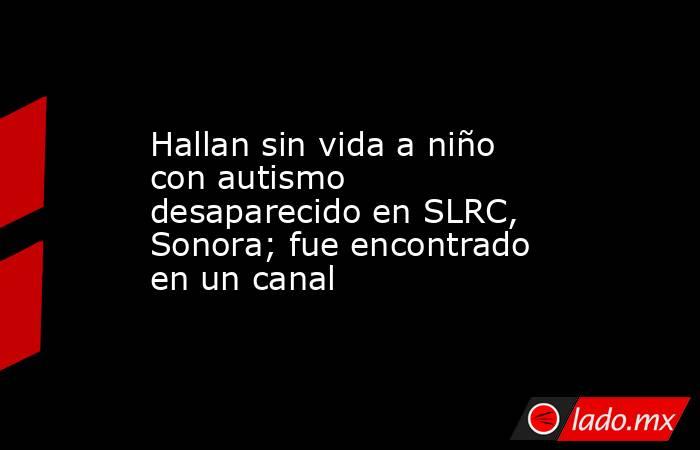 Hallan sin vida a niño con autismo desaparecido en SLRC, Sonora; fue encontrado en un canal. Noticias en tiempo real