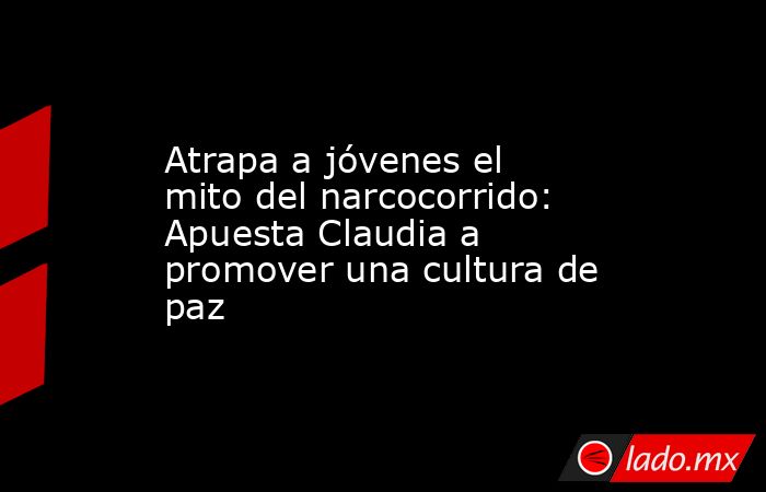Atrapa a jóvenes el mito del narcocorrido: Apuesta Claudia a promover una cultura de paz. Noticias en tiempo real