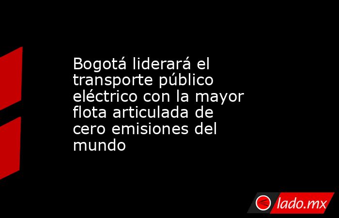 Bogotá liderará el transporte público eléctrico con la mayor flota articulada de cero emisiones del mundo. Noticias en tiempo real