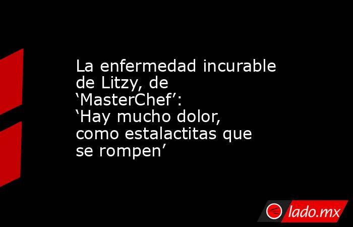 La enfermedad incurable de Litzy, de ‘MasterChef’: ‘Hay mucho dolor, como estalactitas que se rompen’ . Noticias en tiempo real