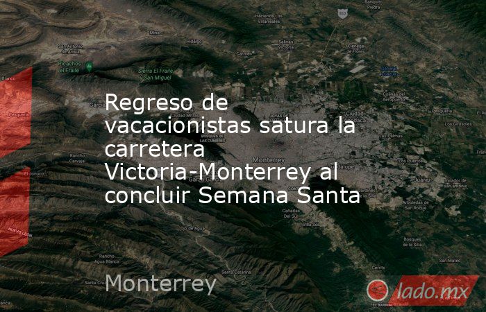 Regreso de vacacionistas satura la carretera Victoria-Monterrey al concluir Semana Santa. Noticias en tiempo real