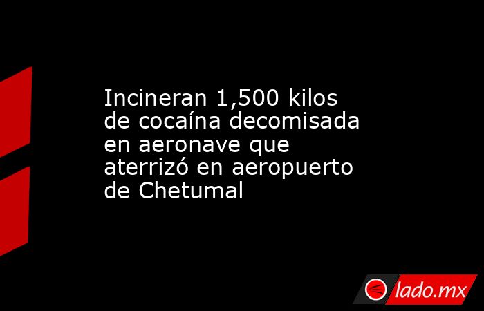 Incineran 1,500 kilos de cocaína decomisada en aeronave que aterrizó en aeropuerto de Chetumal. Noticias en tiempo real