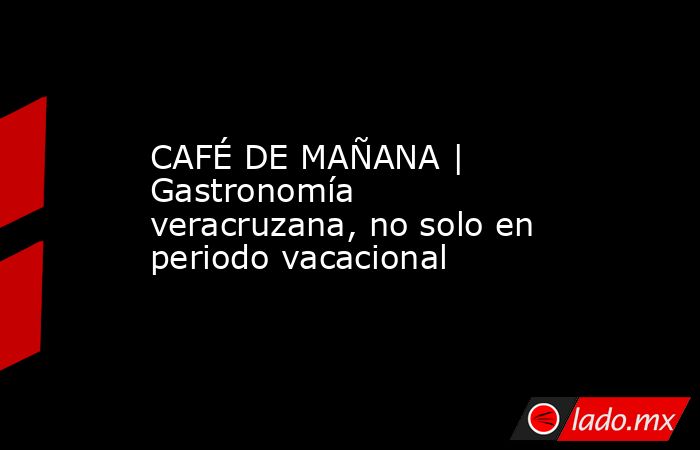 CAFÉ DE MAÑANA | Gastronomía veracruzana, no solo en periodo vacacional. Noticias en tiempo real