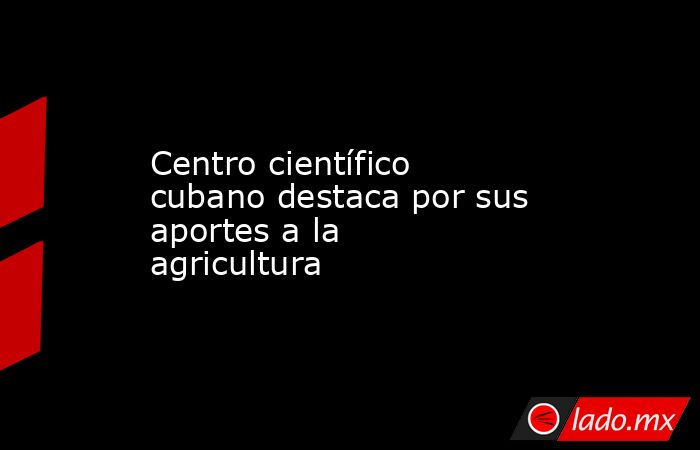 Centro científico cubano destaca por sus aportes a la agricultura. Noticias en tiempo real