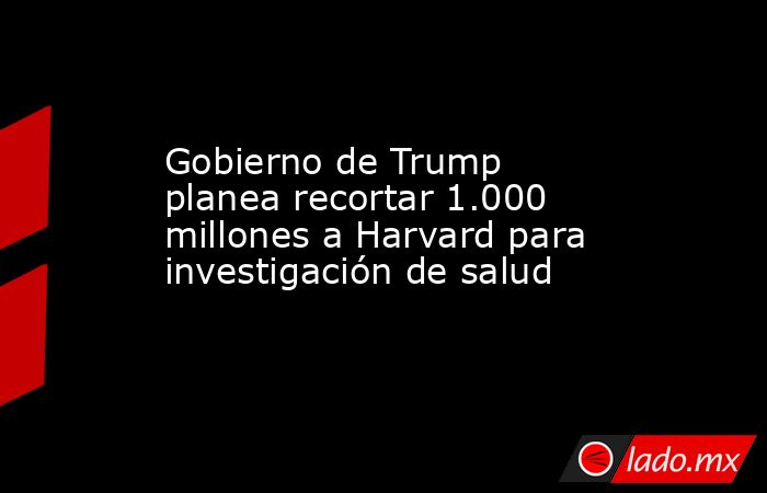 Gobierno de Trump planea recortar 1.000 millones a Harvard para investigación de salud. Noticias en tiempo real