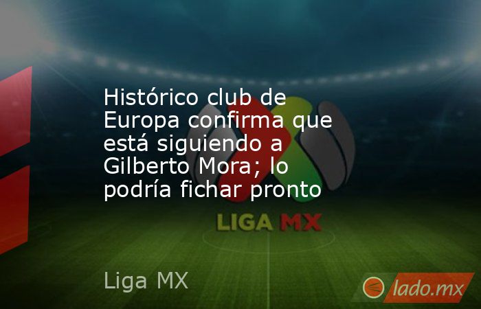 Histórico club de Europa confirma que está siguiendo a Gilberto Mora; lo podría fichar pronto. Noticias en tiempo real