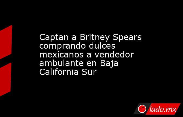 Captan a Britney Spears comprando dulces mexicanos a vendedor ambulante en Baja California Sur. Noticias en tiempo real