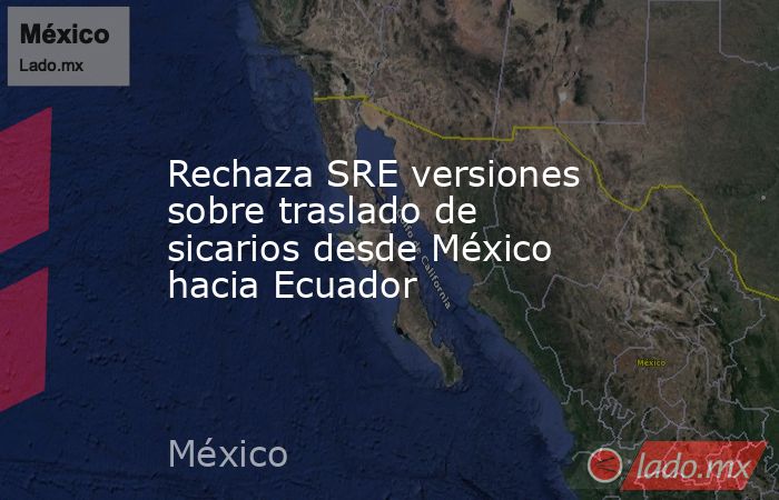 Rechaza SRE versiones sobre traslado de sicarios desde México hacia Ecuador. Noticias en tiempo real