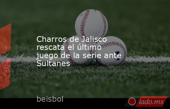 Charros de Jalisco rescata el último juego de la serie ante Sultanes. Noticias en tiempo real