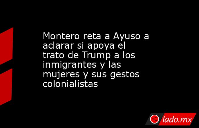 Montero reta a Ayuso a aclarar si apoya el trato de Trump a los inmigrantes y las mujeres y sus gestos colonialistas. Noticias en tiempo real