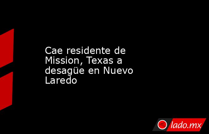 Cae residente de Mission, Texas a desagüe en Nuevo Laredo. Noticias en tiempo real