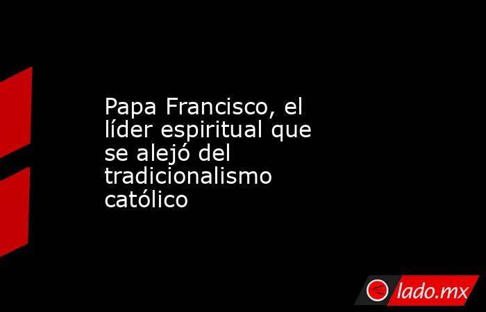 Papa Francisco, el líder espiritual que se alejó del tradicionalismo católico. Noticias en tiempo real