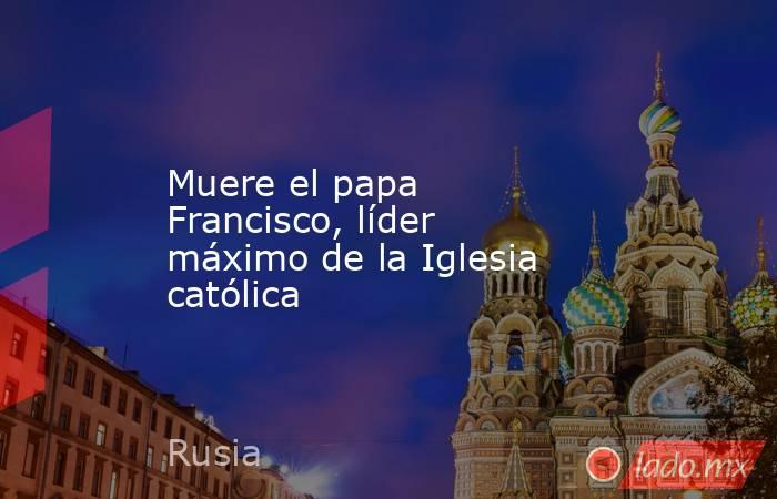 Muere el papa Francisco, líder máximo de la Iglesia católica. Noticias en tiempo real