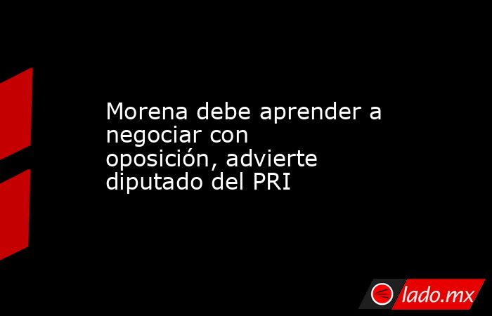Morena debe aprender a negociar con oposición, advierte diputado del PRI. Noticias en tiempo real