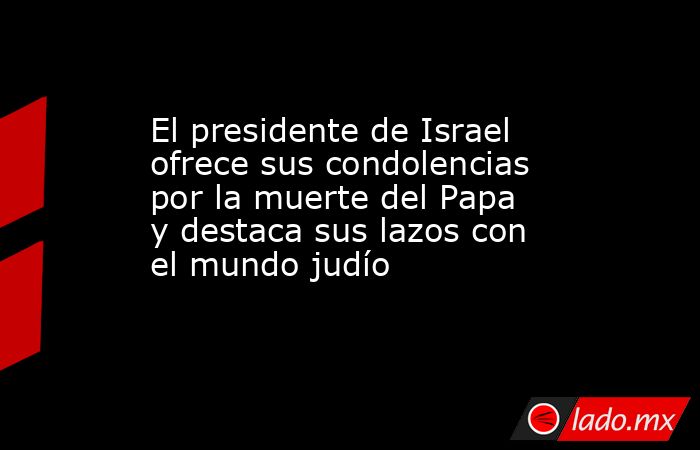 El presidente de Israel ofrece sus condolencias por la muerte del Papa y destaca sus lazos con el mundo judío. Noticias en tiempo real
