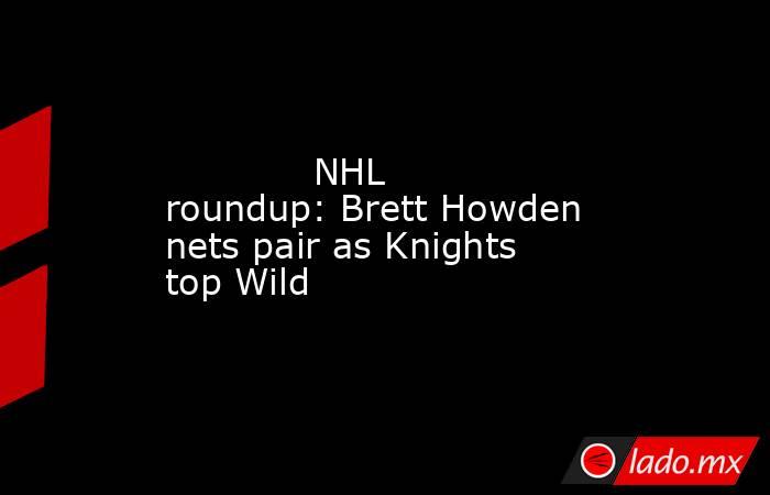             NHL roundup: Brett Howden nets pair as Knights top Wild        . Noticias en tiempo real