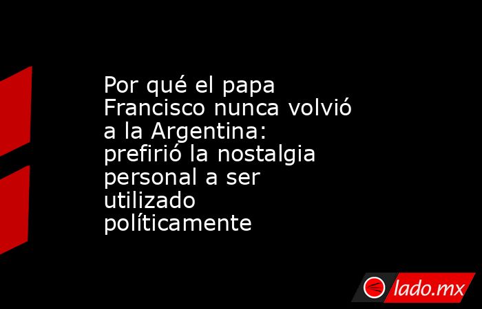 Por qué el papa Francisco nunca volvió a la Argentina: prefirió la nostalgia personal a ser utilizado políticamente. Noticias en tiempo real