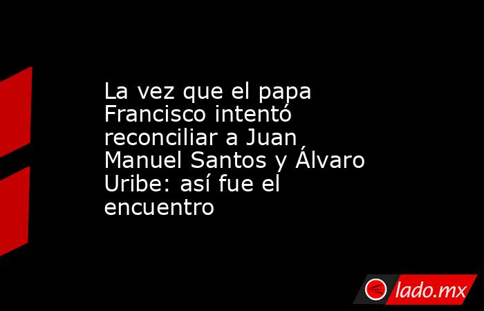La vez que el papa Francisco intentó reconciliar a Juan Manuel Santos y Álvaro Uribe: así fue el encuentro. Noticias en tiempo real