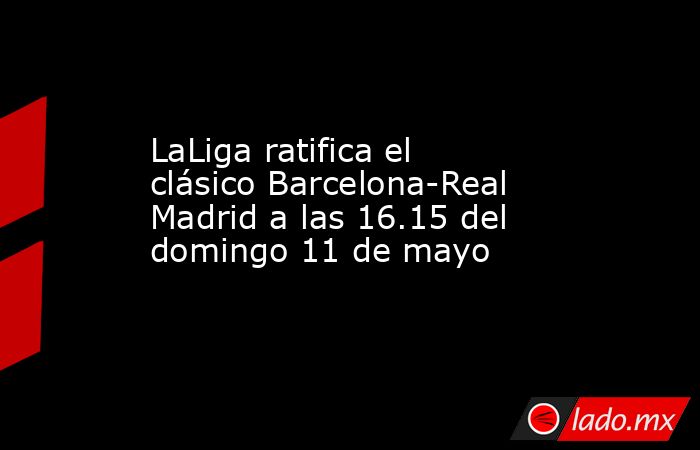 LaLiga ratifica el clásico Barcelona-Real Madrid a las 16.15 del domingo 11 de mayo. Noticias en tiempo real