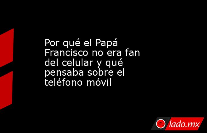 Por qué el Papá Francisco no era fan del celular y qué pensaba sobre el teléfono móvil. Noticias en tiempo real