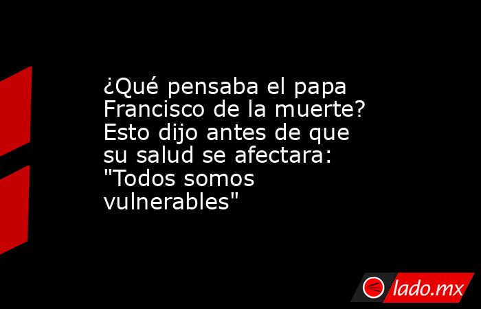 ¿Qué pensaba el papa Francisco de la muerte? Esto dijo antes de que su salud se afectara: 
