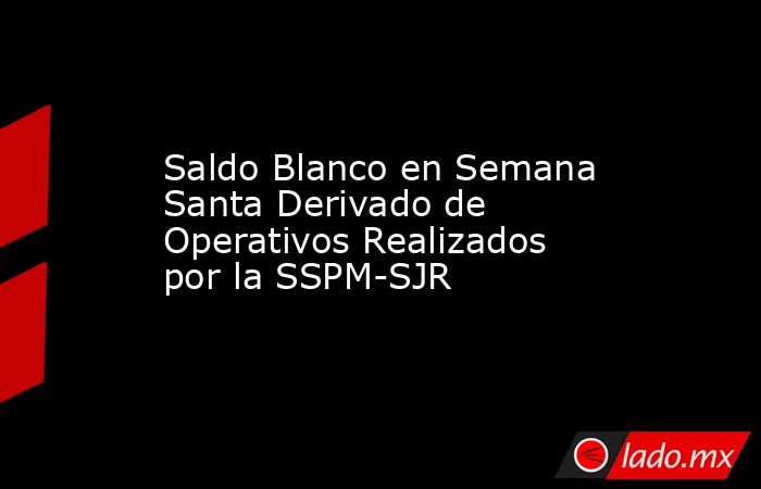 Saldo Blanco en Semana Santa Derivado de Operativos Realizados por la SSPM-SJR. Noticias en tiempo real