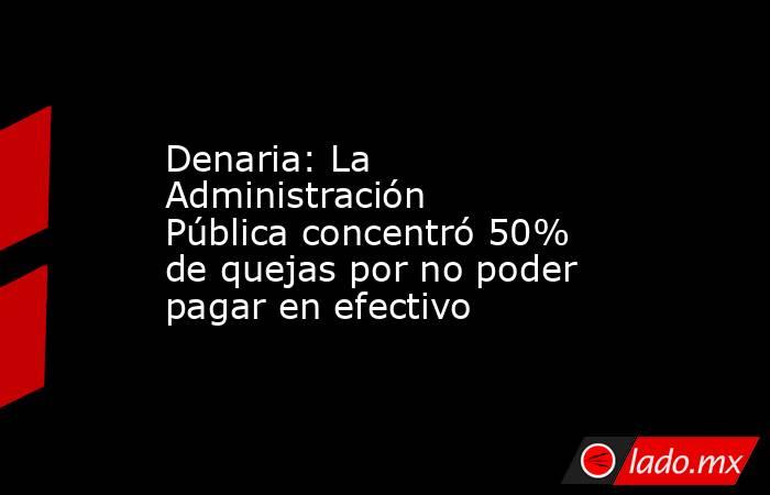 Denaria: La Administración Pública concentró 50% de quejas por no poder pagar en efectivo. Noticias en tiempo real