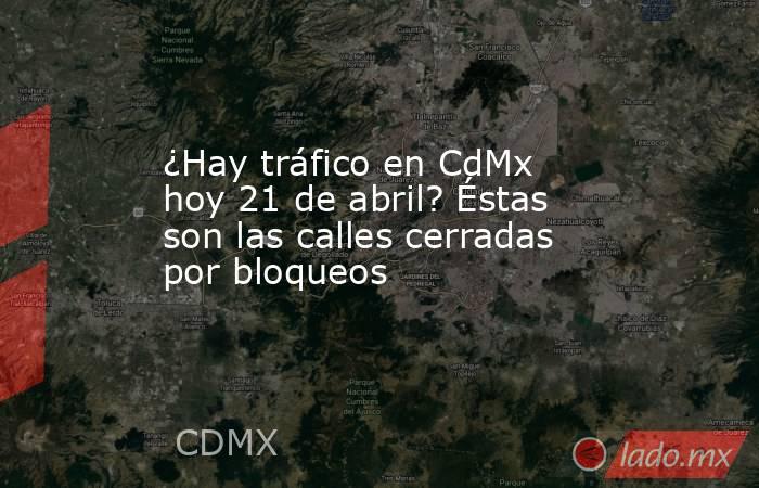 ¿Hay tráfico en CdMx hoy 21 de abril? Éstas son las calles cerradas por bloqueos. Noticias en tiempo real