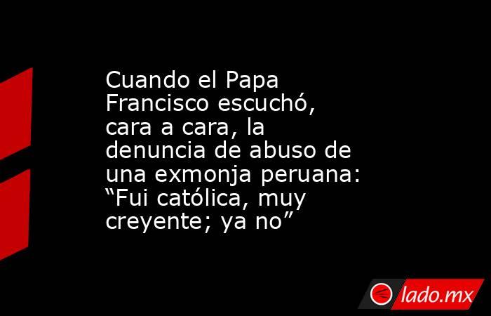 Cuando el Papa Francisco escuchó, cara a cara, la denuncia de abuso de una exmonja peruana: “Fui católica, muy creyente; ya no”. Noticias en tiempo real
