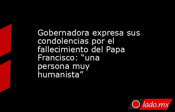 Gobernadora expresa sus condolencias por el fallecimiento del Papa Francisco: “una persona muy humanista”. Noticias en tiempo real