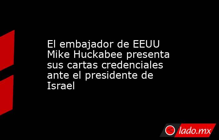 El embajador de EEUU Mike Huckabee presenta sus cartas credenciales ante el presidente de Israel. Noticias en tiempo real
