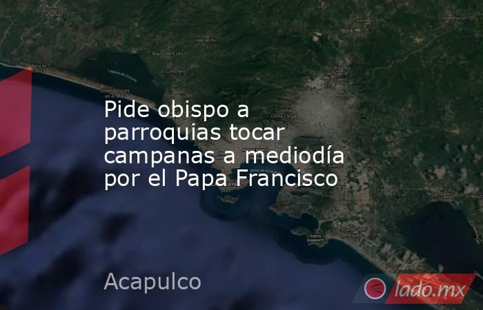 Pide obispo a parroquias tocar campanas a mediodía por el Papa Francisco. Noticias en tiempo real