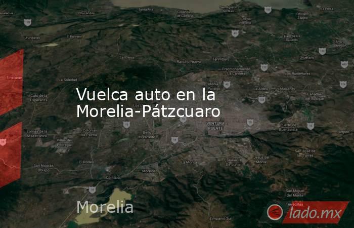 Vuelca auto en la Morelia-Pátzcuaro. Noticias en tiempo real