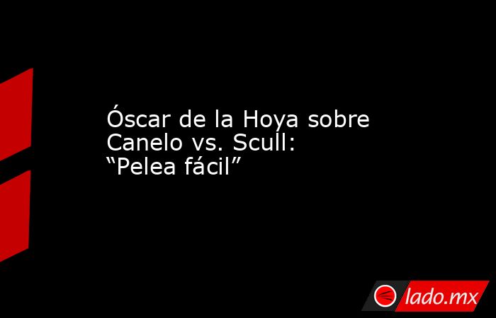Óscar de la Hoya sobre Canelo vs. Scull: “Pelea fácil”. Noticias en tiempo real