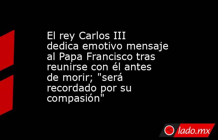 El rey Carlos III dedica emotivo mensaje al Papa Francisco tras reunirse con él antes de morir; 