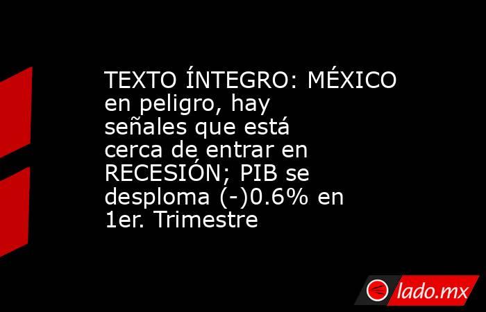 TEXTO ÍNTEGRO: MÉXICO en peligro, hay señales que está cerca de entrar en RECESIÓN; PIB se desploma (-)0.6% en 1er. Trimestre. Noticias en tiempo real