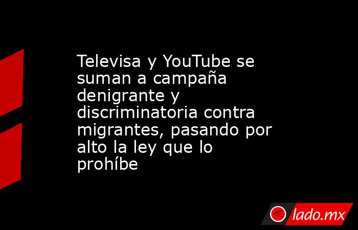 Televisa y YouTube se suman a campaña denigrante y discriminatoria contra migrantes, pasando por alto la ley que lo prohíbe. Noticias en tiempo real