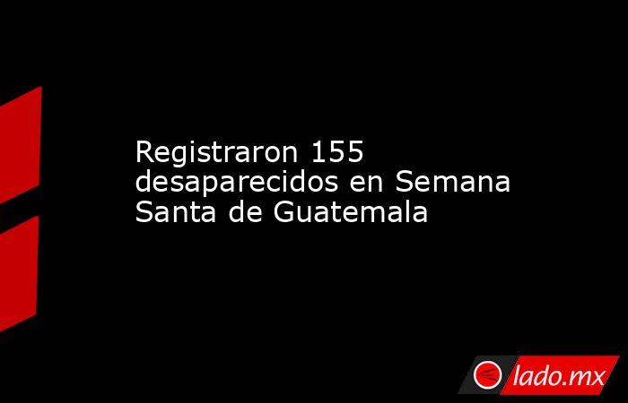 Registraron 155 desaparecidos en Semana Santa de Guatemala. Noticias en tiempo real