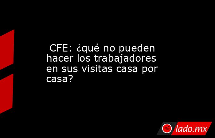  CFE: ¿qué no pueden hacer los trabajadores en sus visitas casa por casa?. Noticias en tiempo real