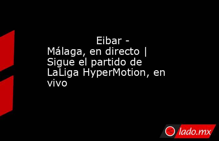                                                                                       Eibar - Málaga, en directo | Sigue el partido de LaLiga HyperMotion, en vivo                                                                                  . Noticias en tiempo real