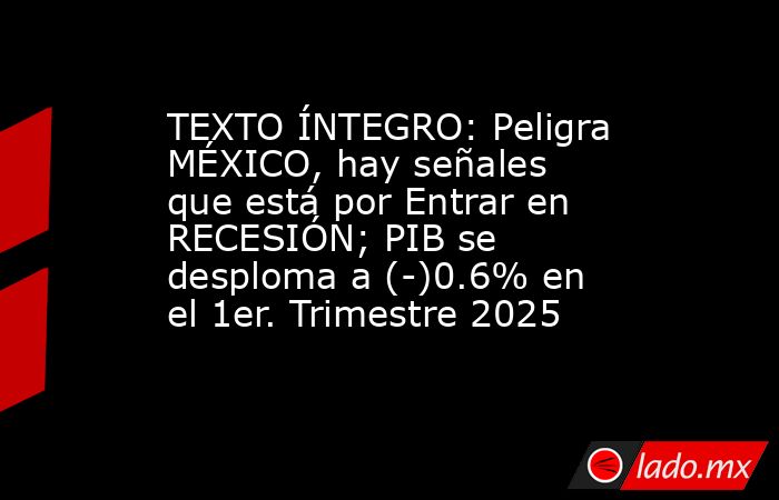 TEXTO ÍNTEGRO: Peligra MÉXICO, hay señales que está por Entrar en RECESIÓN; PIB se desploma a (-)0.6% en el 1er. Trimestre 2025. Noticias en tiempo real