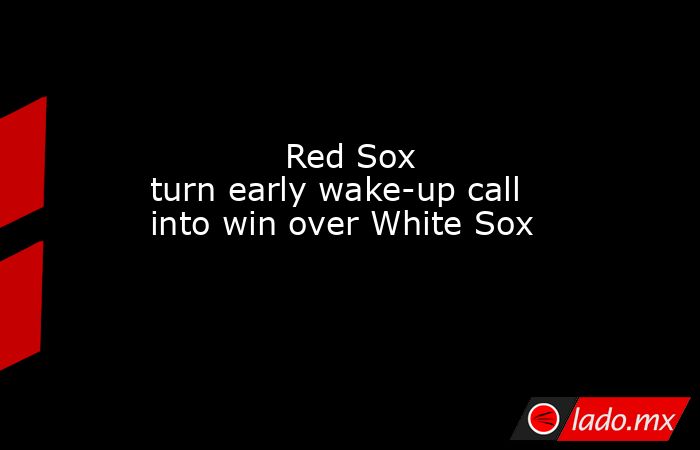             Red Sox turn early wake-up call into win over White Sox        . Noticias en tiempo real