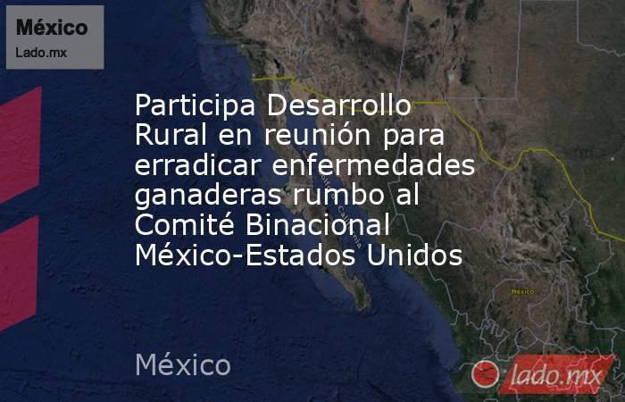 Participa Desarrollo Rural en reunión para erradicar enfermedades ganaderas rumbo al Comité Binacional México-Estados Unidos. Noticias en tiempo real