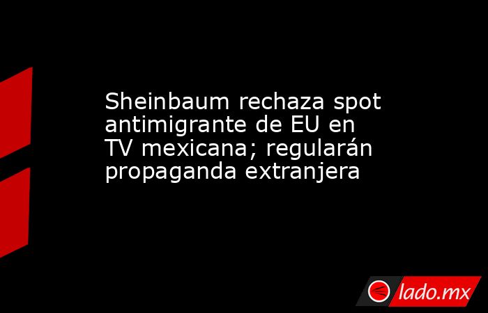 Sheinbaum rechaza spot antimigrante de EU en TV mexicana; regularán propaganda extranjera. Noticias en tiempo real