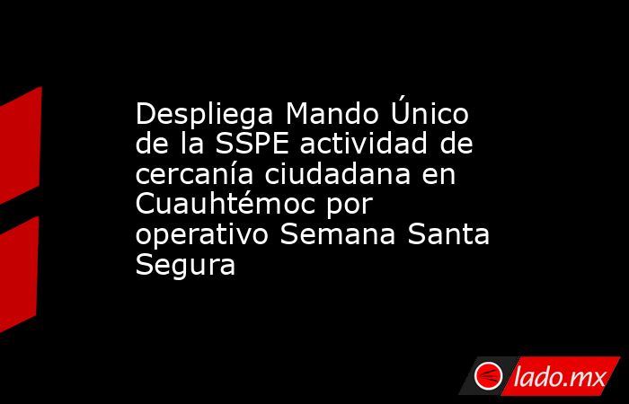 Despliega Mando Único de la SSPE actividad de cercanía ciudadana en Cuauhtémoc por operativo Semana Santa Segura. Noticias en tiempo real