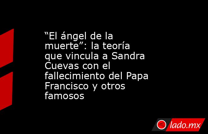“El ángel de la muerte”: la teoría que vincula a Sandra Cuevas con el fallecimiento del Papa Francisco y otros famosos. Noticias en tiempo real